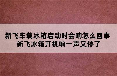 新飞车载冰箱启动时会响怎么回事 新飞冰箱开机响一声又停了